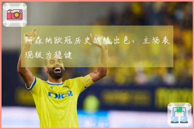 阿森纳欧冠历史战绩出色，主场表现极为稳健