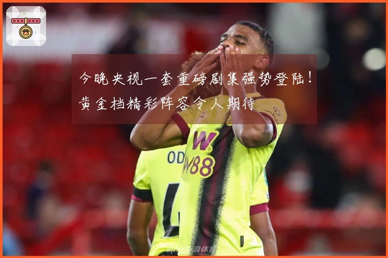 今晚央视一套重磅剧集强势登陆！黄金档精彩阵容令人期待