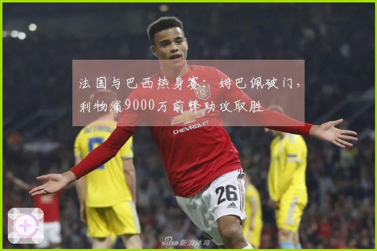 法国与巴西热身赛：姆巴佩破门，利物浦9000万前锋助攻取胜