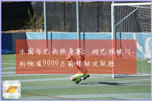法国与巴西热身赛：姆巴佩破门，利物浦9000万前锋助攻取胜