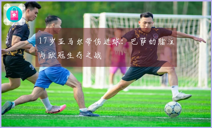 17岁亚马尔带伤进球：巴萨的赌注与欧冠生存之战