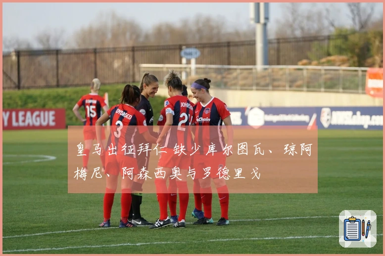 皇马出征拜仁 缺少库尔图瓦、琼阿梅尼、阿森西奥与罗德里戈