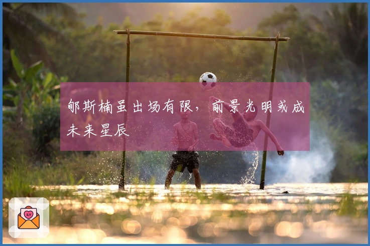 郇斯楠虽出场有限，前景光明或成未来星辰