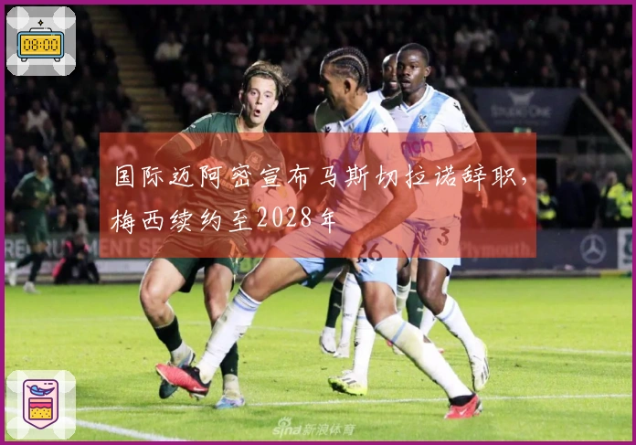 国际迈阿密宣布马斯切拉诺辞职，梅西续约至2028年