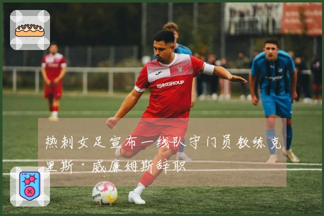热刺女足宣布一线队守门员教练克里斯·威廉姆斯辞职