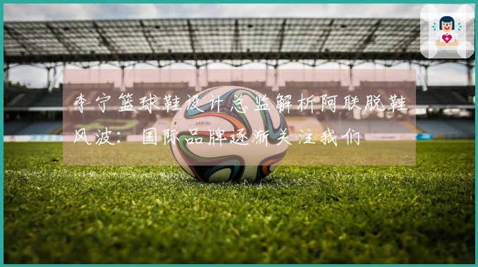 李宁篮球鞋设计总监解析阿联脱鞋风波：国际品牌逐渐关注我们