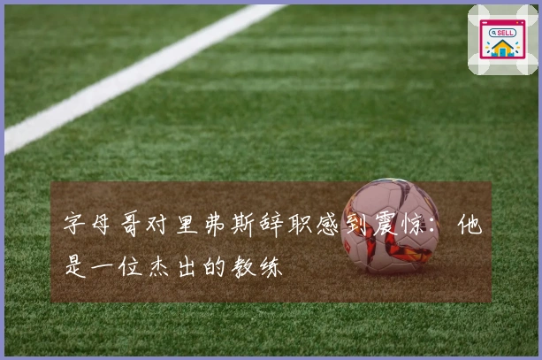 字母哥对里弗斯辞职感到震惊：他是一位杰出的教练