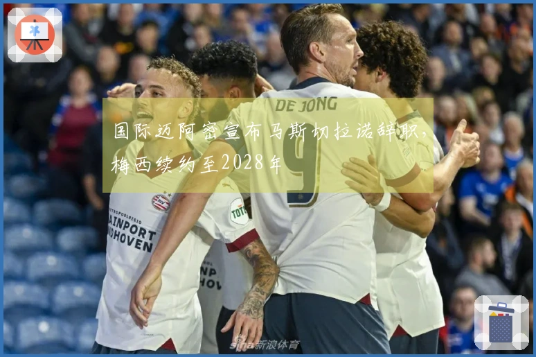 国际迈阿密宣布马斯切拉诺辞职，梅西续约至2028年