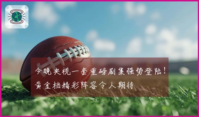 今晚央视一套重磅剧集强势登陆！黄金档精彩阵容令人期待