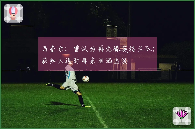 马奎尔：曾认为再无缘英格兰队；获知入选时母亲泪洒当场